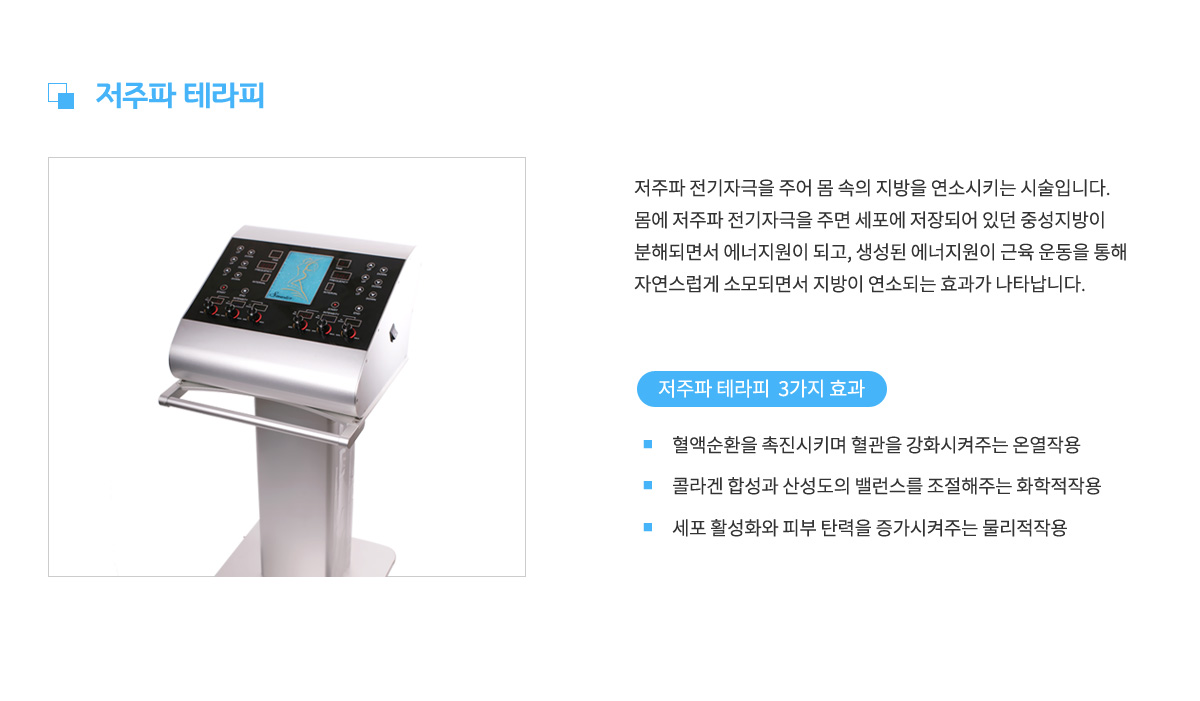 저주파 테라피,
					저주파 전기자극을 주어 몸 속의 지방을 연소시키는 시술입니다.
					몸에 저주파 전기자극을 주면 세포에 저장되어 있던 중성지방이
					분해되면서 에너지원이 되고, 생성된 에너지원이 근육 운동을 통해
					자연스럽게 소모되면서 지방이 연소되는 효과가 나타납니다.
					저주파 테라피 3가지 효과 1. 혈액순환을 촉진시키며 혈관을 강화시켜주는 온열작용,
					효과 2. 콜라겐 합성과 산성도의 밸런스를 조절해주는 화학적작용,
					효과 3. 세포 활성화와 피부 탄력을 증가시켜주는 물리적 작용