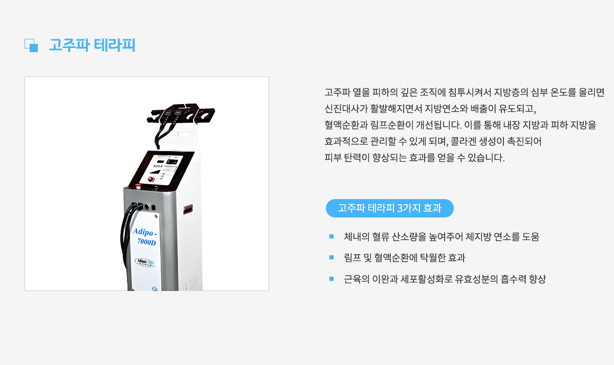 고주파 테라피,
					고주파 열을 피하의 깊은 조직에 침투시켜서 지방층의 심부 온도를 올리면
					신진대사가 활발해지면서 지방연소와 배출이 유도되고,
					혈액순환과 림프순환이 개선됩니다. 이를 통해 내장 지방과 피하 지방을
					효과적으로 관리할 수 있게 되며, 콜라겐 생성이 촉진되어
					피부 탄력이 향상되는 효과를 얻을 수 있습니다.
					고주파 테라피 3가지 효과 1. 체내의 혈류 산소량을 높여주어 체지방 연소를 도움,
					효과 2. 림프 및 혈액순환에 탁월한 효과,
					효과 3. 근육의 이완과 세포활성화로 유효성분의 흡수력 향상
