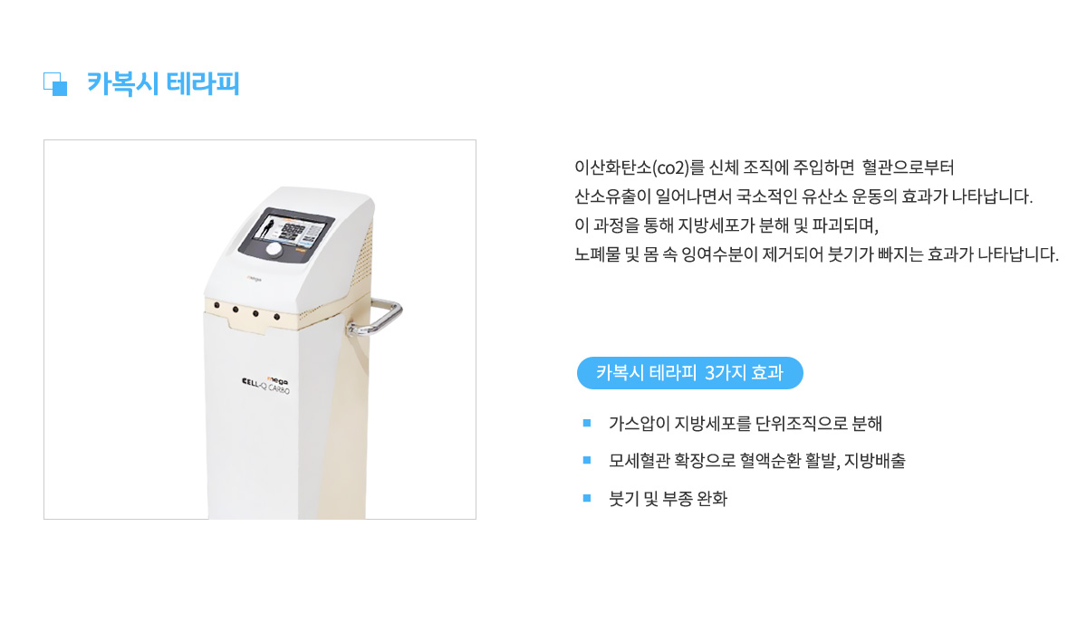 카복시 테라피,
					이산화탄소를 신체조직에 주입하면 혈관으로부터
					산소유출이 일어나면서 국소적인 유산소 운동의 효과가 나타납니다.
					이 과정을 통해 지방세포가 분해 및 파괴되며,
					노폐물 및 몸 속 잉여수분이 제거되어 붓기가 빠지는 효과가 나타납니다.
					카복시 테라피 3가지 효과 1. 가스압이 지방세포를 단위조직으로 분해,
					2. 모세혈관 확장으로 혈액순환 활발, 지방배출,
					3. 붓기 및 부종 완화