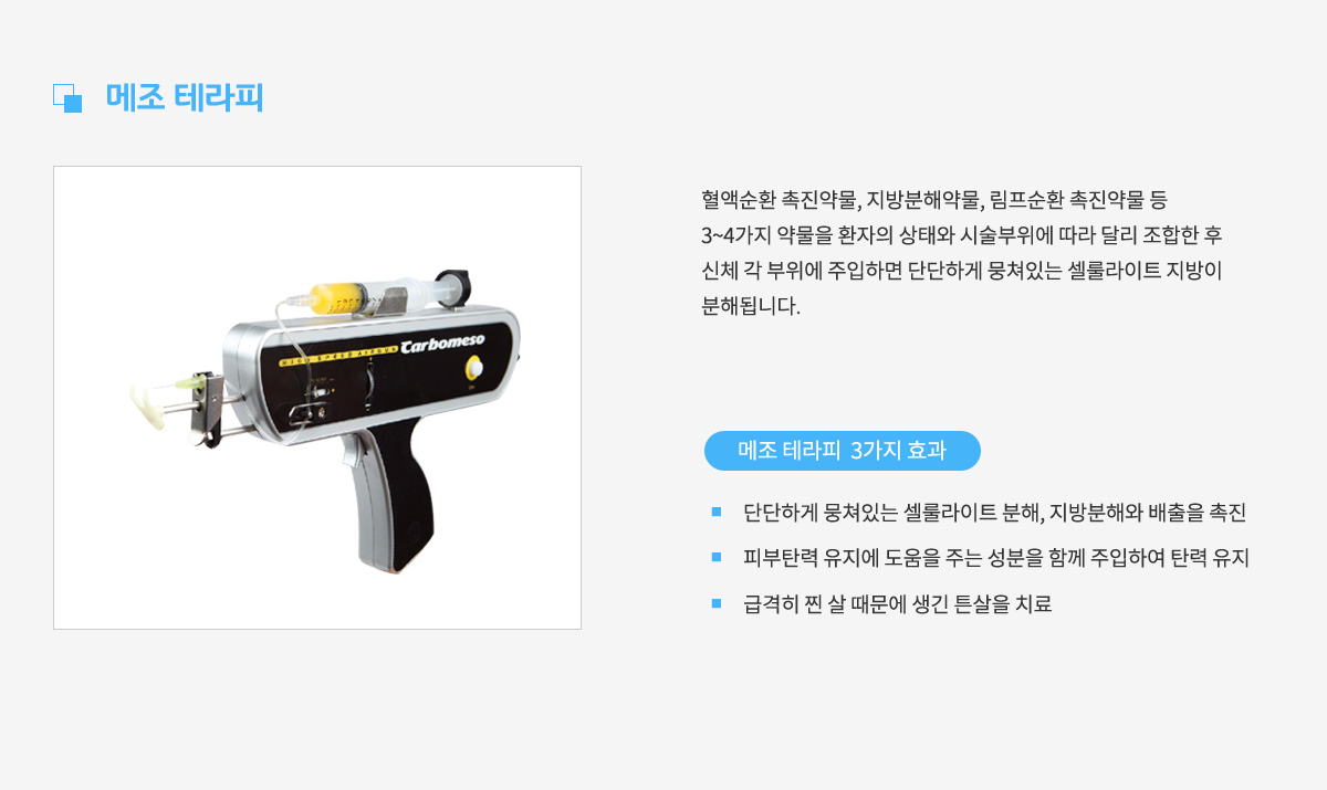 메조 테라피,
					혈액순환 촉진약물, 지방분해약물, 림프순환 촉진약물 등 3~4가지 약물을
					환자의 상태와 시술부위에 따라 달리 조합한 후 신체 각 부위에 주입하면
					단단하게 뭉쳐있는 셀룰라이트 지방이 분해됩니다.
					메조 테라피 3가지 효과 1. 단단하게 뭉쳐있는 셀룰라이트 분해, 지방분해와 배출을 촉진,
					효과 2. 피부탄력 유지에 도움을 주는 성분을 함께 주입하여 탄력 유지,
					효과 3. 급격히 찐 살 때문에 생긴 튼살을 치료