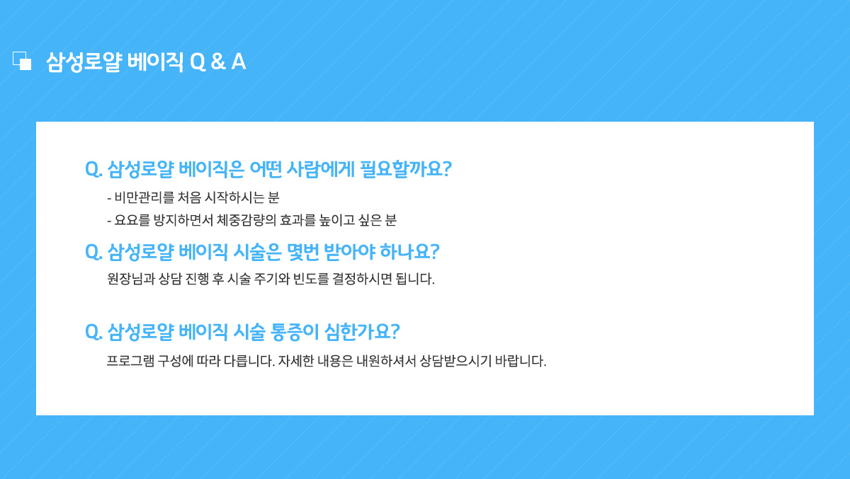 삼성로얄 베이직은 어떤 사람에게 필요할까요? 비만관리를 처음 시작하시는 분, 요요를 방지하면서 체중감량의 효과를 높이고 싶은 분,
					상성로얄 베이직 시술은 몇번 받아야 하나요? 원장님과 상담 진행 후 시술 주기와 빈도를 결정하시면 됩니다.
					삼성로얄 베이직 시술 통증이 심한가요? 프로그램 구성에 따라 다릅니다. 자세한 내용은 내원하셔서 상담받으시기 바랍니다.