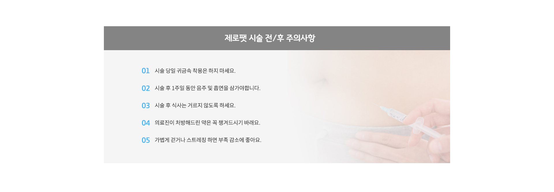 제로팻 시술 전/후 주의사항? 1. 시술 당일 귀금속 착용은 하지 마세요.
					2. 시술 후 1주일 동안 음주 및 흡연을 삼가야합니다.
					3. 시술 후 식사는 거르지 않도록 하세요.
					4. 의료진이 처방해드린 약은 꼭 챙겨드시기 바래요.
					5. 가볍게 걷거나 스트레칭 하면 부족 감소에 좋아요.