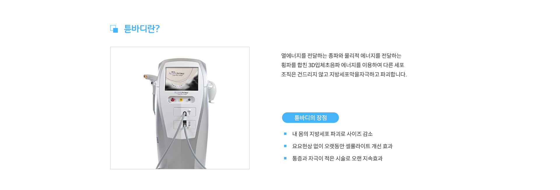 튠바디란? 열에너지를 전달하는 종파와 물리적 에너지를 전달하는 횡파를 합친 3D입체초음파 에너지를 이용하여 다른 세포 조직은 건드리지 않고 지방세포막을자극하고 파괴합니다. /
					튠바디의 장점 - 내 몸의 지방세포 파괴로 사이즈 감소, 요요현상 없이 오랫동안 셀룰라이트 개선 효과, 통증과 자극이 적은 시술로 오랜 지속효과