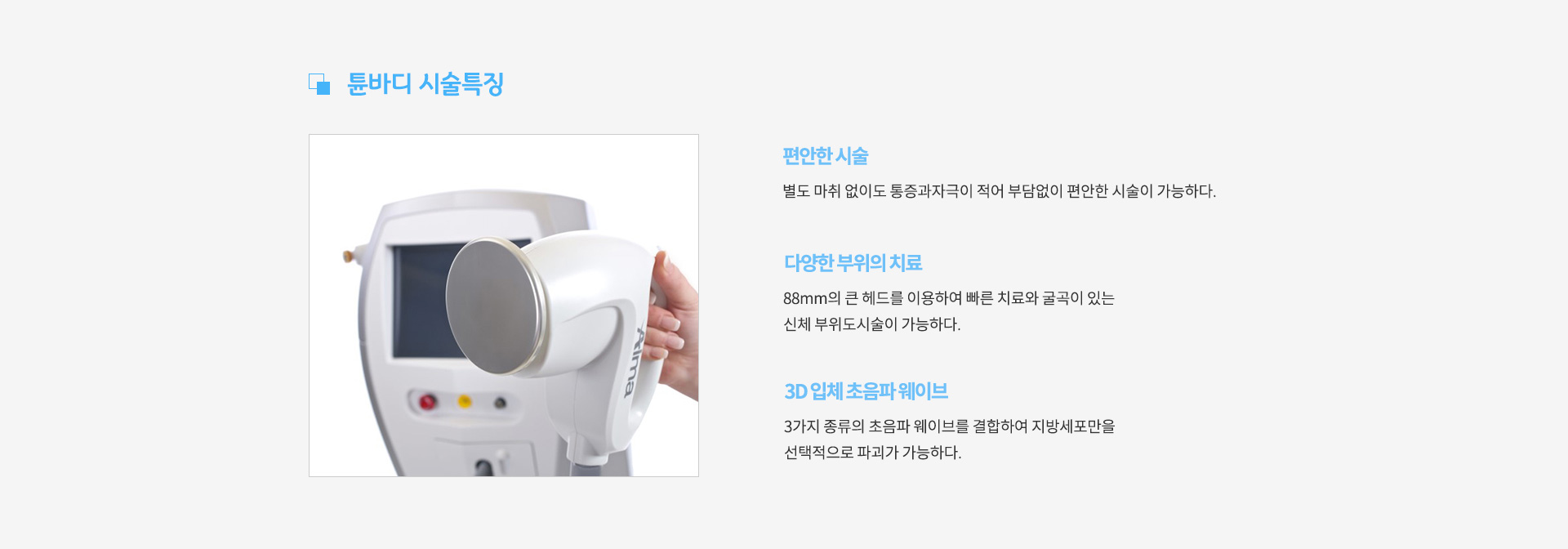 튠바디 시술특징 -
					편안한 시술 : 별도 마취 없이도 통증과자극이 적어 부담없이 편안한 시술이 가능하다.
					다양한 부위의 치료 : 88mm의 큰 헤드를 이용하여 빠른 치료와 굴곡이 있는 신체 부위도시술이 가능하다.
					3d 입체 초음파 웨이브 : 3가지 종류의 초음파 웨이브를 결합하여 지방세포만을 선택적으로 파괴가 가능하다.