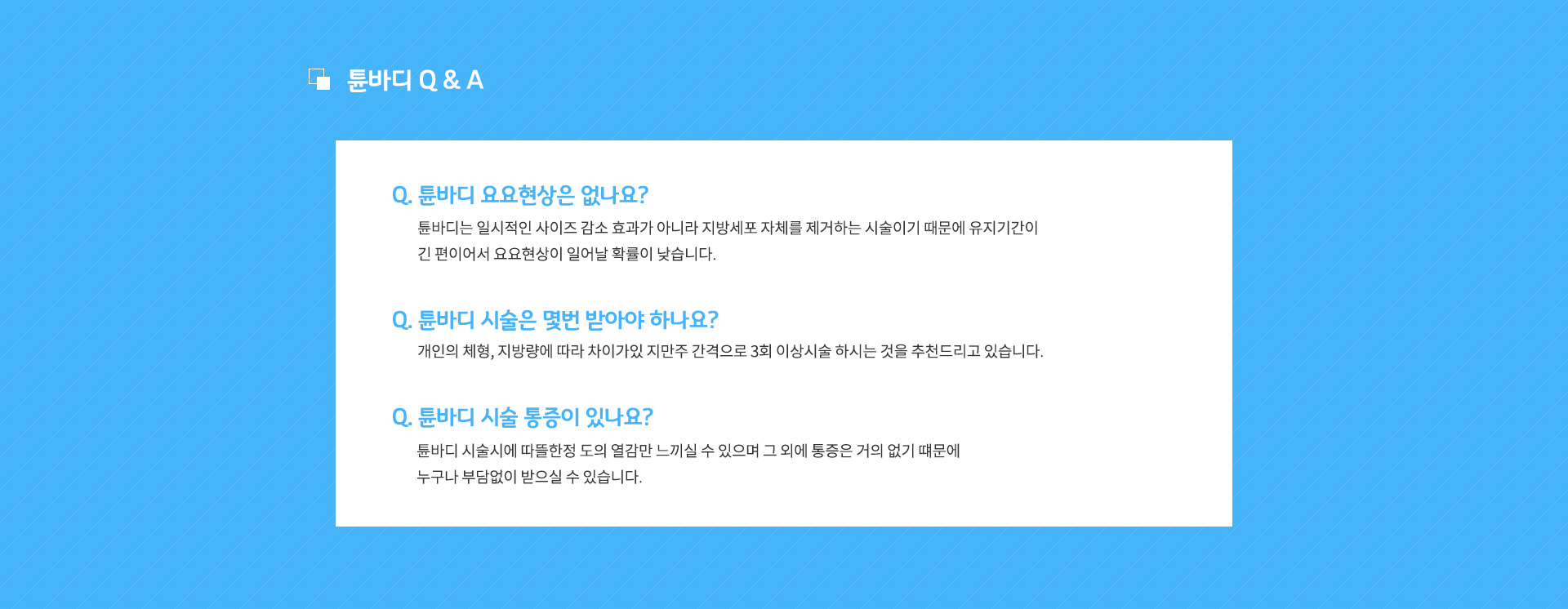 튠바디 Q & A
					Q. 튠바디 요요현상은 없나요?
					A. 튠바디는 일시적인 사이즈 감소 효과가 아니라 지방세포 자체를 제거하는 시술이기 때문에 유지기간이 긴 편이어서 요요현상이 일어날 확률이 낮습니다.
					
					Q. 튠바디 시술은 몇번 받아야 하나요?
					A. 개인의 체형, 지방량에 따라 차이가있 지만주 간격으로 3회 이상시술 하시는 것을 추천드리고 있습니다.
					
					Q. 튠바디 시술 통증이 있나요?
					A. 튠바디 시술시에 따뜰한정 도의 열감만 느끼실 수 있으며 그 외에 통증은 거의 없기 떄문에 누구나 부담없이 받으실 수 있습니다.
