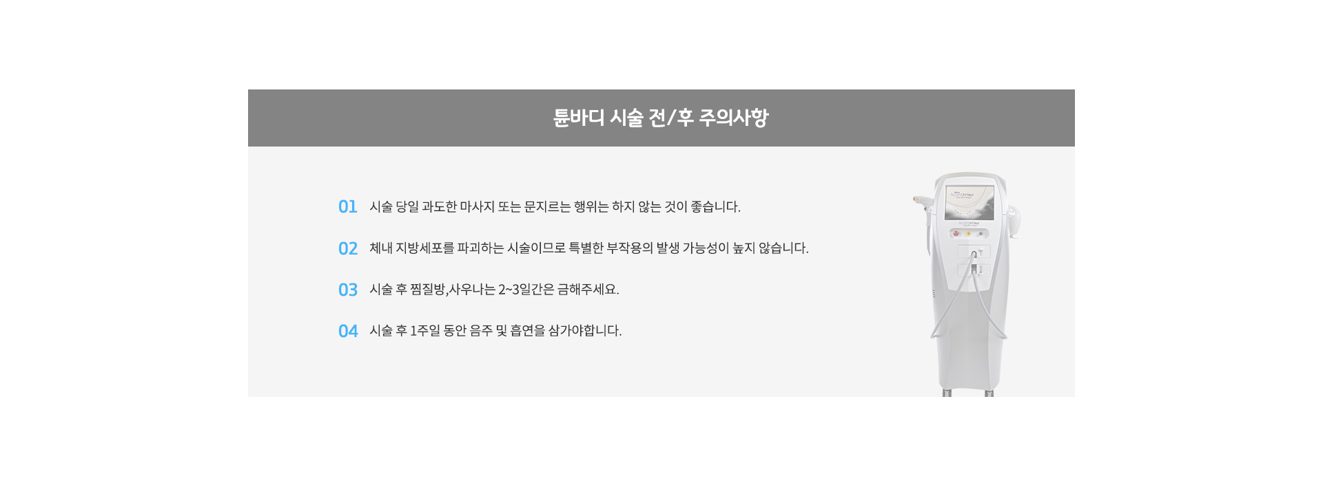 튠바디 시술 전/후 주의사항
					01. 술 당일 과도한 마사지 또는 문지르는 행위는 하지 않는 것이 좋습니다.
					02. 체내 지방세포를 파괴하는 시술이므로 특별한 부작용의 발생 가능성이 높지 않습니다.
					03. 시술 후 찜질방,사우나는 2~3일간은 금해주세요.
					04. 시술 후 1주일 동안 음주 및 흡연을 삼가야합니다.