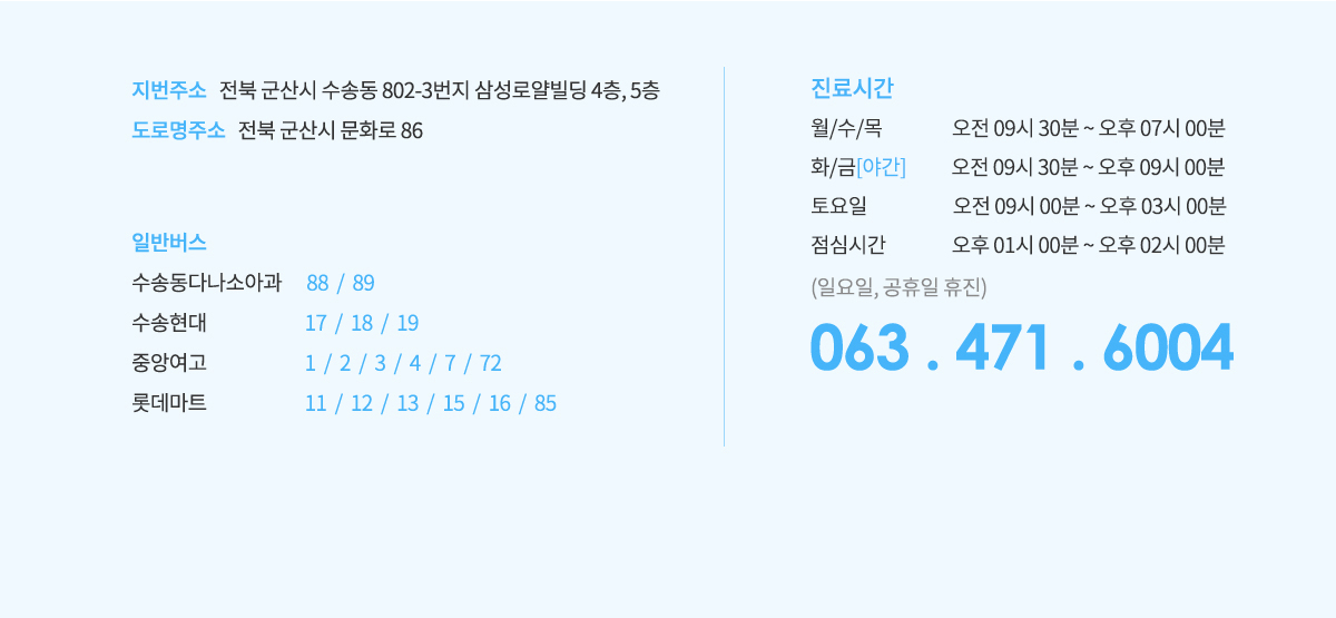 지번주소 전북 군산시 수송동 802-3번지 삼성로얄빌딩 4층, 5층,
					도로명 주소 전북 군산시 문화로 86,
					일반버스는
					수송동다나소아과 88/89,
					수송현대 17/18/19,
					중앙여고 1/2/3/4/7/72,
					롯데마트 11/12/13/15/16/85,
					진료시간은
					월/수/목 오전9시30분~오후7시,
					화/금[야간] 오전9시30분~오후9시,
					토요일 오전9시30분~오후4시,
					일요일 공휴일 휴진,
					063.471.6004