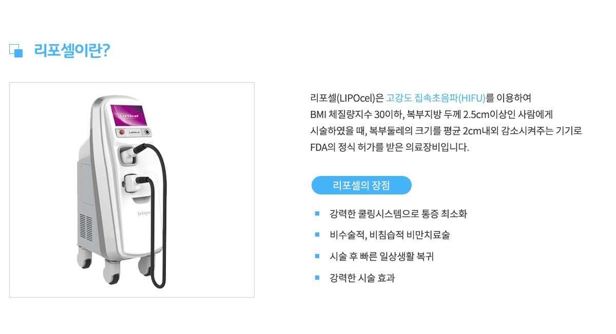 리포셀이란,
					리포셀은 고강도 집속 초음파(HIFU)를 이용하여 BMI 체질량지수 30이하,
					복부지방 두께 2.5cm이상인 사람에게 시술하였을 때,
					복부둘레의 크기를 평균 2cm내외 감소시켜주는 기기로
					FDA의 정식 허가를 받은 의료장비입니다.
					리포셀의 장점 1. 강력한 쿨링시스템으로 통증 최소화,
					장점 2. 비수술적, 비침습적 비만치료술,
					장점 3. 시술 후 빠른 일상생활 복귀,
					장점 4. 강력한 시술효과
