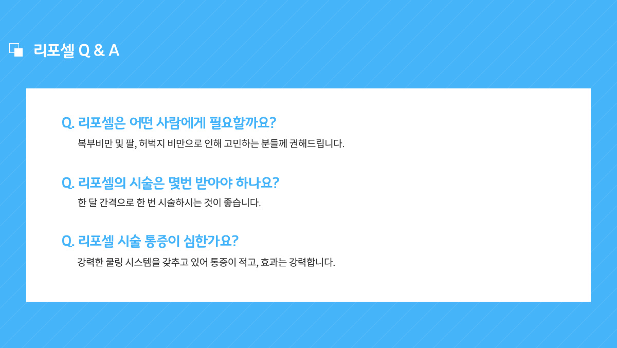 리포셀은 어떤 사람에게 필요할까요? 복부비만 및 팔, 허벅지 비만으로 인해 고민하는 분들께 권해드립니다.
					리포셀의 시술은 몇번 받아야 하나요? 한 달 간격으로 한 번 시술하시는 것이 좋습니다.
					리포셀 시술 통즐이 심한가요? 강력한 쿨링 시스템을 갖추고 있어 통증이 적고, 효과는 강력합니다.