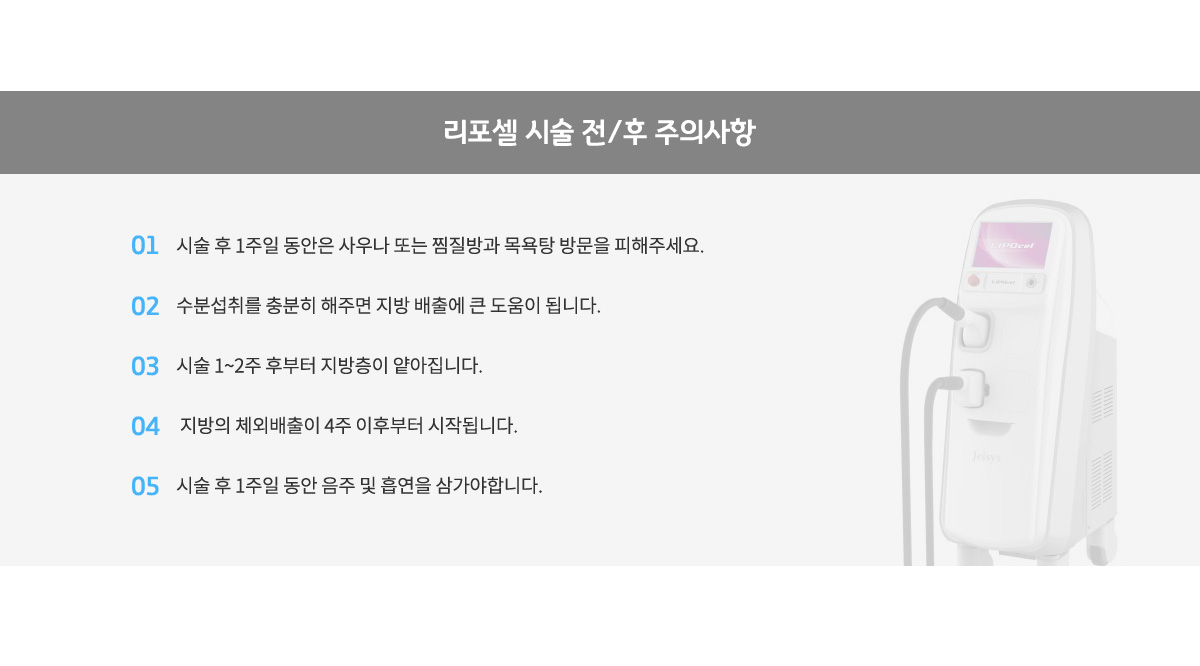 리포셀 시술 전/후 주의사항,
					시술 후 일주일 동안은 사우나 또는 찜질방과 목용탕 방문을 피해주세요.
					수분섭취를 충분히 해주면 지방 배출에 큰 도움이 됩니다.
					시술 1~2주 후부터 지방층이 얕아집니다.
					지방의 체외배출이 4주 이후부터 시작됩니다.
					시술 후 1주일 동안 음주 및 흡연을 삼가야합니다.