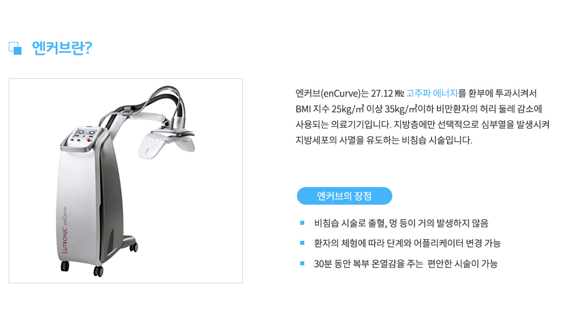 엔커브란,
					엔커브는 27.12MHz 고주파 에너지를 환부에 투과시켜서 BMI지수 25kg/m2이상 35kg/m2이하 비만환자의 허리 둘레 감소에 사용되는 의료기기입니다. 지방층에만 선택적으로 심부열을 발생시켜 지방세포의 사멸을 유도하는 비침습 시술입니다.
					엔커브의 장점 1. 비침습 시술로 출혈, 멍 등이 거의 발생하지 않음,
					장점 2. 환자의 체형에 따라 단계와 어플리케이터 변경 가능,
					장점 3. 30분 동안 복부 온열감을 주는 편안한 시술이 가능