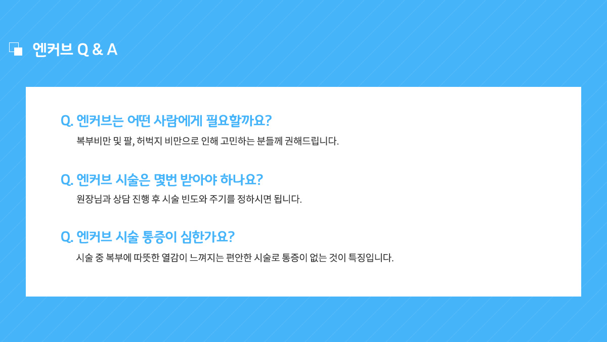 엔커브는 어떤 사람에게 필요할까요? 복부비만 및 팔, 허벅지 비만으로 인해 고민하는 분들께 권해드립니다.
					엔커브 시술은 몇번 받아야 하나요? 원장님과 상담 진행 우 시술 빈도와 주기를 정하시면 됩니다.
					엔커브 시술 통증이 심한가요? 시술 중 복부에 따뜻한 열감이 느껴지는 편안한 시술로 통증이 없는 것이 특징입니다.