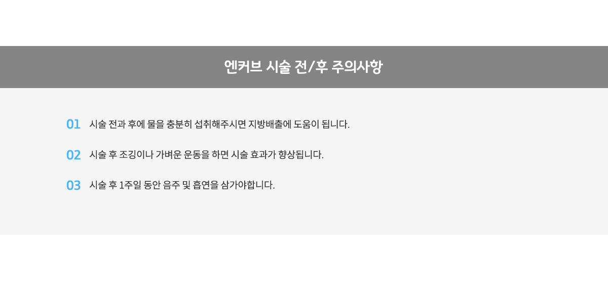 엔커브 시술 전/후 주의사항,
					시술 전과 후에 물을 충분히 섭취해주시면 지방배출에 도움이 됩니다.
					시술 후 조깅이나 가벼운 운동을 하면 시술 효과가 향상됩니다.
					시술 후 1주일 동안 음주 및 흡연을 삼가야합니다.