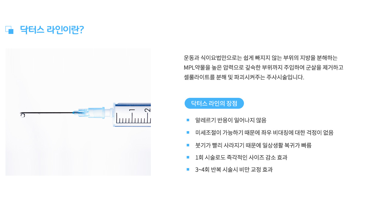 운동과 식이요법만으로는 쉽게 빠지지않는
					부위의 지방을 분해하는 MPL약물을 높은 압력으로 깊숙한 부위까지 주입하여
					군살을 제거하고 셀룰라이트를 분해 및 파괴시켜주는 주사시술입니다.
					닥터스 라인의 장점 1.알레르기 반응이 일어나지 않음,
					장점 2.미세조절이 가능하기 때문에 좌우 비대칭에 대한 걱정이 없음,
					장점 3. 붓기가 빨리 사라지기 때문에 일상생활 복귀가 빠름,
					장점 4. 1회 시술로도 즉각적인 사이즈 감소 효과,
					장점 5.3~4회 반복 시술시 비만 교정 효과