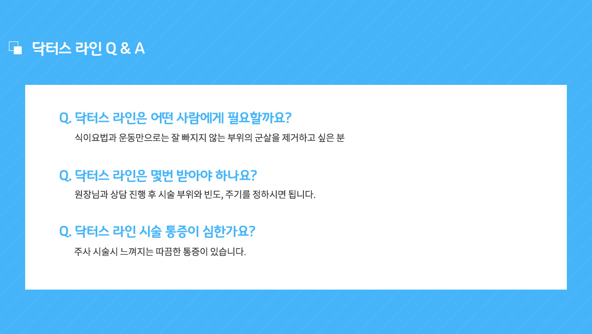 닥터스 라인은 어떤 사람에게 필요할까요? 식이요법과 운동만으로는 잘 빠지지 않는 부위의 군살을 제거하고 싶은 분,
					닥터스 라인은 몇번 받아야 하나요? 원장님과 상담 진행 후 시술 부위와 빈도, 주기를 정하시면 됩니다.
					닥터스 라인 시술 통증이 심한가요? 주사 시술시 느껴지는 따끔한 통증이 있습니다.