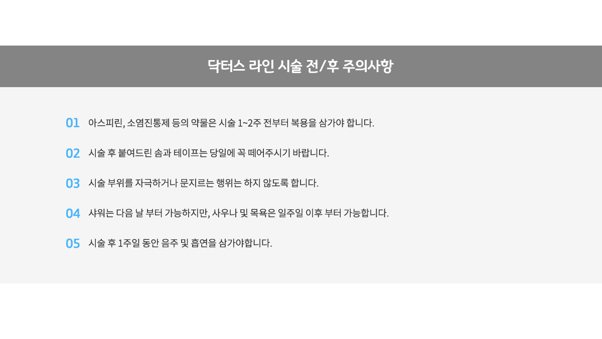 닥터스 라인 시술 전/후 주의사항,
					1.아스피린,소염진통제 등의 약물은 시술 1~2주 전부터 복용을 삼가야 합니다.
					2.시술 후 붙여드린 솜과 테이프는 당일에 꼭 떼어주시기 바랍니다.
					3.시술 부위를 자극하거나 문지르는 행위는 하지 않도록 합니다.
					4.샤워는 다음 날부터 가능하지만, 사우나 및 목욕은 일주일 이후 부터 가능합니다.
					5.시술 후 1주일 동안 음주 및 흡연을 삼가야합니다.