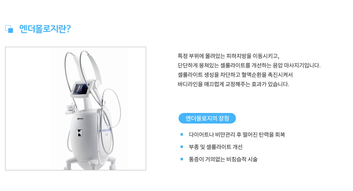 엔더몰로지란? 특정 부위에 몰려있는 피하지방을 이동시키고, 단단하게 뭉쳐있는 셀룰라이트를 개선하는 음압 마사지기입니다. 셀룰라이트 생성을 차단하고 혈액순환을 촉진시켜서 바디라인을 매끄럽게 교정해주는 효과가 있습니다.
					엔더몰로지의 장점 1. 다이어트나 비만관리 후 떨어진 탄력을 회복,
					장점 2. 부종 및 셀룰라이트 개선, 장점 3. 통증이 거의없는 비침습적 시술