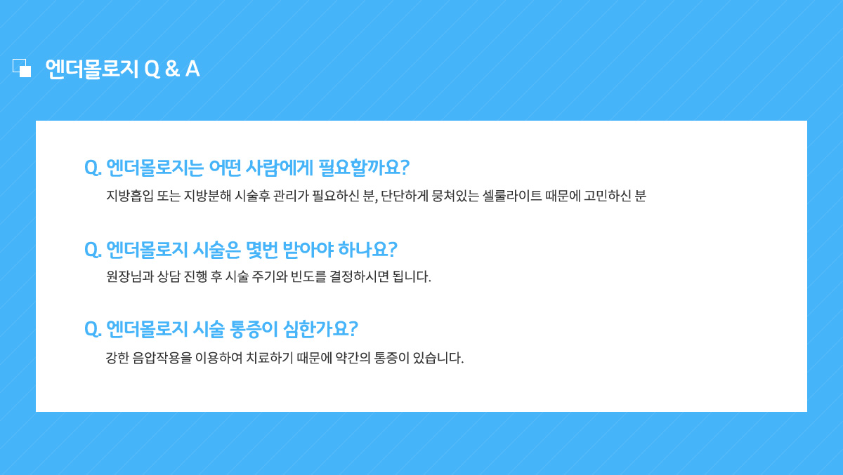 엔더몰로지는 어떤 사람에게 필요할까요? 지방흡입 또는 지방분해 시술후 관리가 필요하신 분, 단단하게 뭉쳐있는 셀룰라이트 때문에 고민하신 분,
					엔더몰로지 시술은 몇번 받아야 하나요? 원장님과 상담 진행 후 시술 주기와 빈도를 결정하시면 됩니다.
					엔더몰로지 시술 통증이 심한가요? 강한 음압작용을 이용하여 치료하기 때문에 약간의 통증이 있습니다.