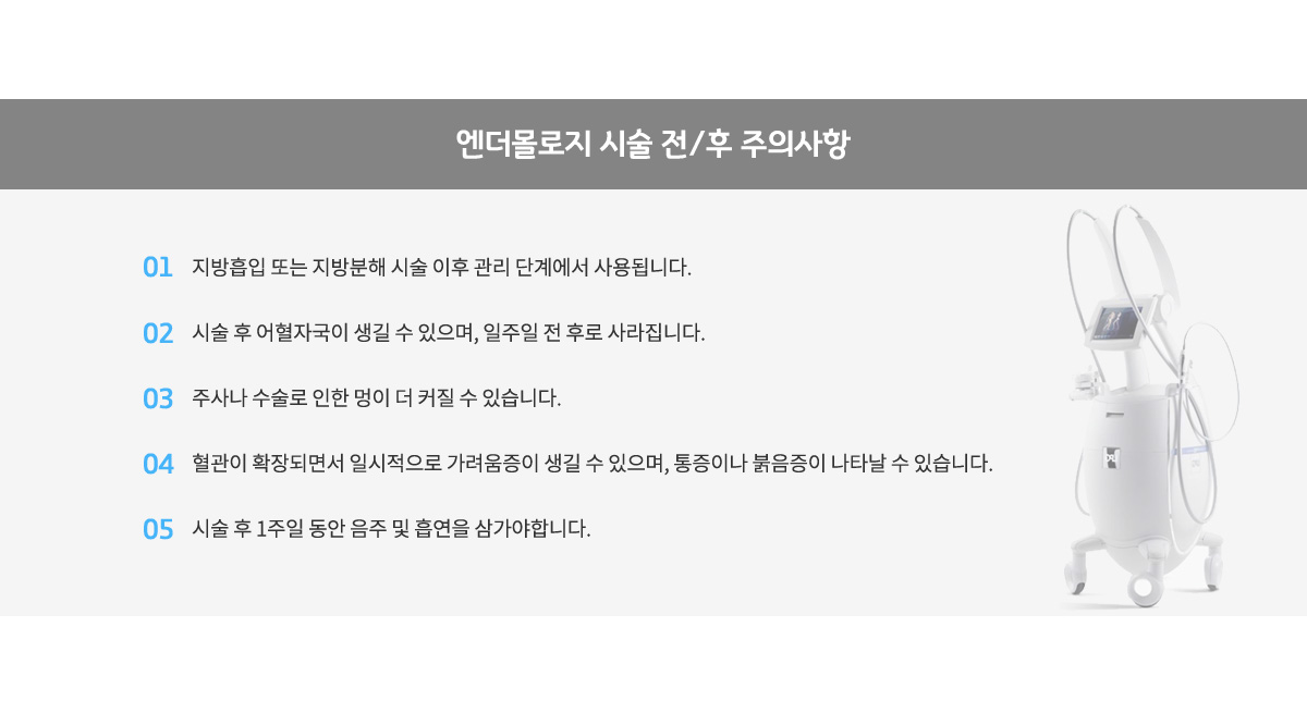 엔더몰로지 시술 전/후 주의사항,
					지방흡입 또는 지방분해 시술 이후 관리 단계에서 사용됩니다.
					시술 후 어혈자국이 생길 수 있으며, 일주일 전 후로 사라집니다.
					주사나 수술로 인한 멍이 더 커질 수 있습니다.
					혈관이 확장되면서 일시적으로 가려움증이 생길 수 있으며, 통증이나 붉음증이 나타날수 있습니다.
					시술 후 1주일 동안 음주 및 흡연을 삼가야합니다.
